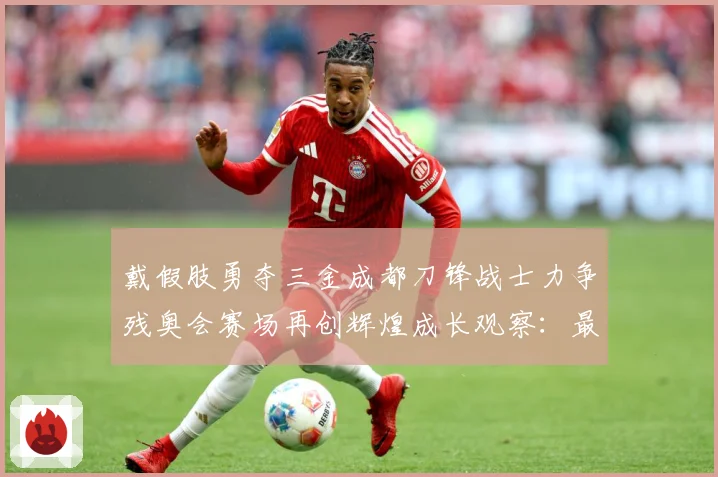 戴假肢勇夺三金成都刀锋战士力争残奥会赛场再创辉煌成长观察：最新赛事动态与深度分析