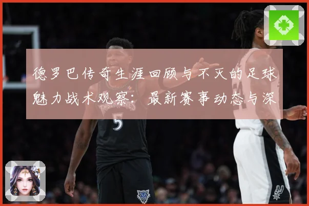 德罗巴传奇生涯回顾与不灭的足球魅力战术观察：最新赛事动态与深度分析