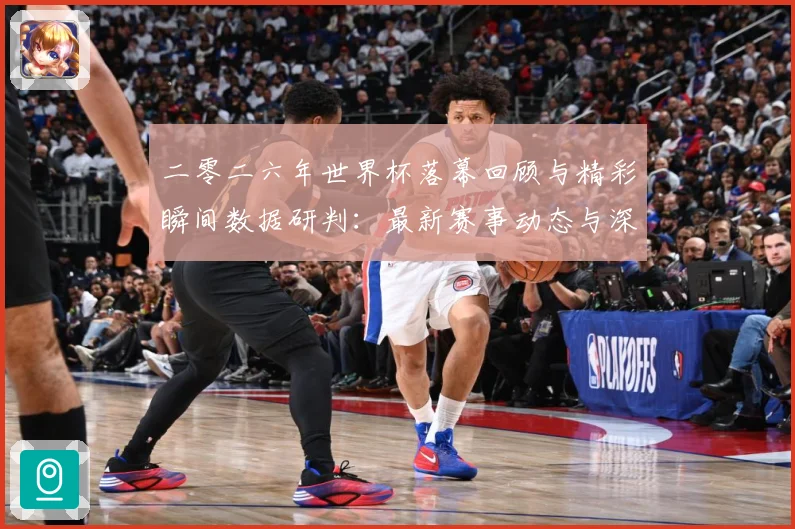 二零二六年世界杯落幕回顾与精彩瞬间数据研判：最新赛事动态与深度分析