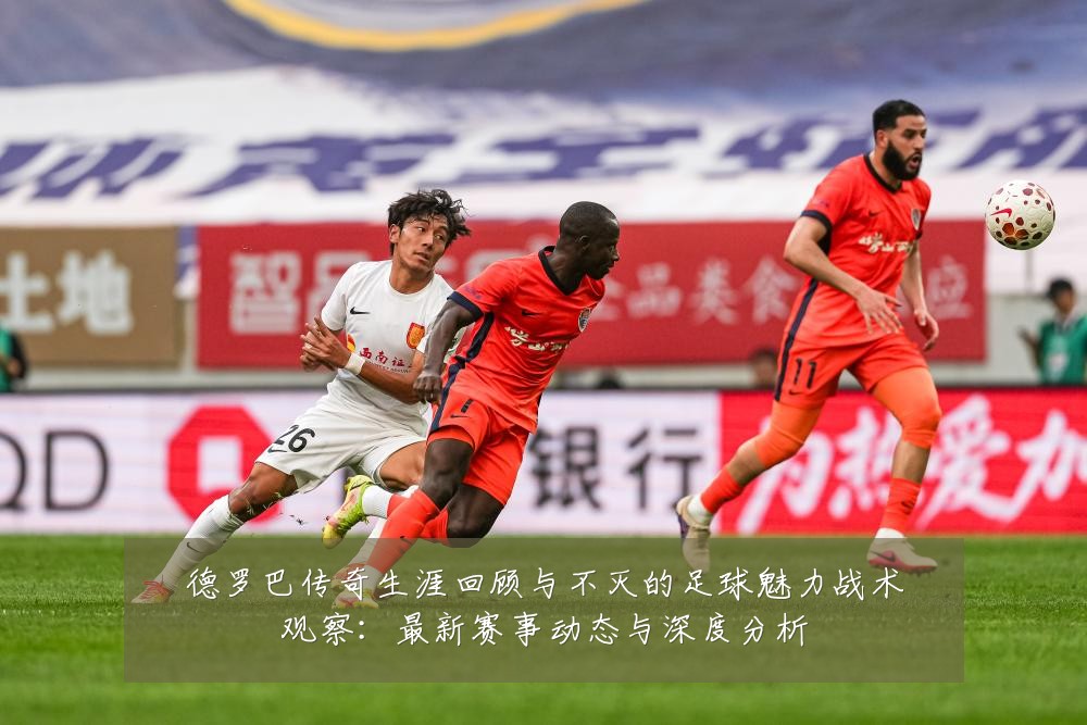 德罗巴传奇生涯回顾与不灭的足球魅力战术观察:最新赛事动态与深度分析
