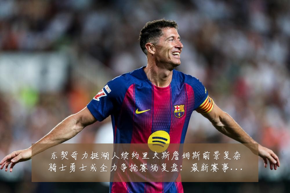 东契奇力挺湖人续约里夫斯詹姆斯前景复杂骑士勇士或全力争抢赛场复盘:最新赛事动态与深度分析