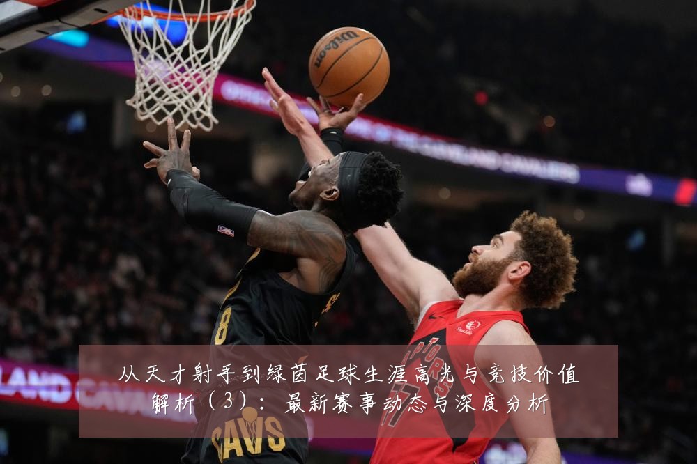 从天才射手到绿茵足球生涯高光与竞技价值解析（3）：最新赛事动态与深度分析